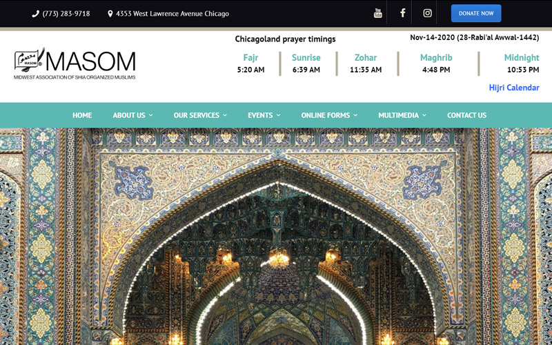 MASOM IMAMBARGAH<br>
By the grace of almighty Allah, and the 14 Ma’soomeen (Infallibles), we have organized this site to provide and update you with information regarding our activities conducted here at MASOM (Midwest Association of Shia Organized Muslims) located in Chicago, IL.
Tools and Technologies: Frontend and Backend Development build in PHP, MySQL, Jquery, HTML5, CCS3, Bootstrap, API Integration